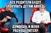 все родители будут покупать детям айпод думаешь, и Женя раскошелится?