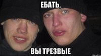 ебать, вы трезвые