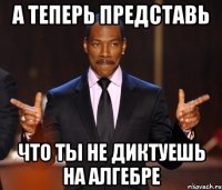 А теперь представь что ты не диктуешь на алгебре