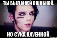 Ты был моей ошибкой, но сука ахуенной.