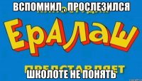 вспомнил , прослезился школоте не понять