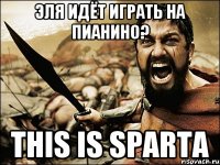 эля идёт играть на пианино? This is Sparta