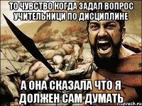 то чувство когда задал вопрос учительници по дисциплине а она сказала что я должен сам думать