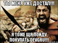 ты меня уже достал!!! я тоже щя пойду покупать devgru!!!