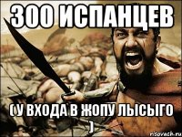 300 испанцев ( у входа в жопу лысыго )