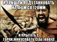 Я-Гриша,и я еду танковать на фцм со 120мм и прыгать с горки,минусовать себе 1000хп