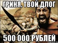 ГРИНЯ, твой длог 500 000 рублей