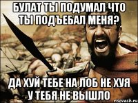 Булат ты подумал что ты подъебал меня? да хуй тебе на лоб не хуя у тебя не вышло