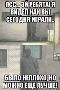 ПСС... ЭЙ РЕБЯТА! Я ВИДЕЛ КАК ВЫ СЕГОДНЯ ИГРАЛИ.. БЫЛО НЕПЛОХО, НО МОЖНО ЕЩЕ ЛУЧШЕ!