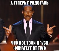 а теперь придставь что все твои друзя фанатеут от TWD