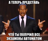 А теперь представь Что ты получил все экзамены автоматом