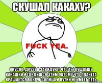 Скушал какаху? Вкусно, друзья завидуют что ты кушаешь какашки и гордишся этим потому что планета врашается вокруг солнца и Путин не умеет петь