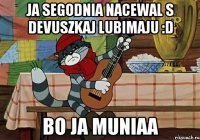 ja segodnia nacewal s devuszkaj lubimaju :D bo ja muniaa