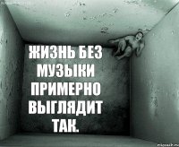 жизнь без музыки примерно выглядит так.