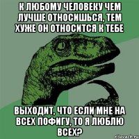 К любому человеку чем лучше относишься, тем хуже он относится к тебе Выходит, что если мне на всех пофигу, то я люблю всех?