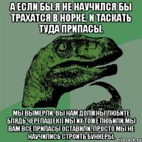 А если бы.Я не научился бы трахатся в норке, и таскать туда припасы. Мы вымерли. Вы нам должны!Любите блядь черепашек)) Мы Их тоже любили.Мы вам все припасы оставили. Просто мы не научились строить бункеры.