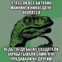 что если все биткоин майнинги никогда не окупятся ведь тогда бы их создатели зарабатывали сами, а не продавали их другим