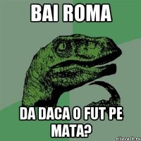 Bai roma Da daca o fut pe mata?