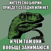 Интересно,бюрик приедет сегодня или нет и чем там они вообще занимаюся