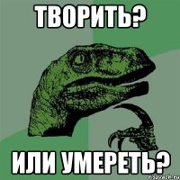 творить? или умереть?