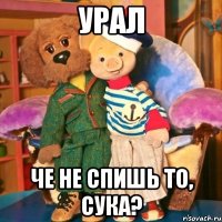 Урал че не спишь то, сука?