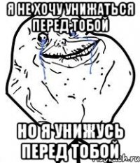 я не хочу унижаться перед тобой но я унижусь перед тобой