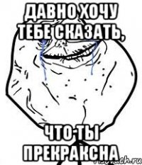 Давно хочу тебе сказать, что ты прекраксна