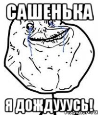 Сашенька я дождууусь!
