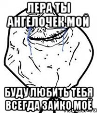 Лера ты ангелочек мой буду любить тебя всегда зайко моё