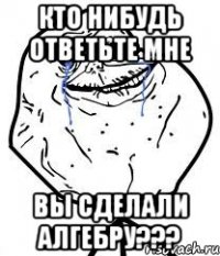 кто нибудь ответьте мне вы сделали алгебру???