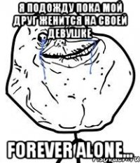 Я подожду пока мой друг женится на своей девушке forever alone...