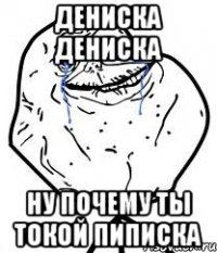 ДЕНИСКА ДЕНИСКА НУ ПОЧЕМУ ТЫ ТОКОЙ ПИПИСКА