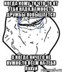 Когда кому-то что-то от тебя надо,важность дружбы повышается А когда ничего не нужно,то всем на тебя похуй