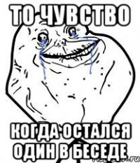То чувство Когда остался один в беседе