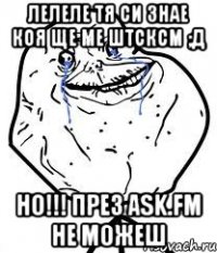 лелеле тя си знае коя ще ме штсксм ;д НО!!! през ask.fm не можеш