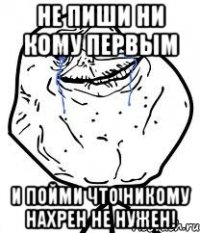 Не пиши ни кому первым И пойми что никому нахрен не нужен!