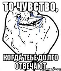То чувство, Когда тебе долго отвечают