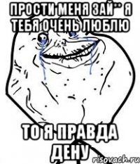 Прости меня зай** Я тебя очень люблю То я правда Дену