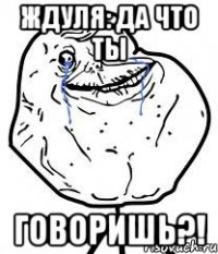 Ждуля: ДА ЧТО ТЫ ГОВОРИШЬ?!