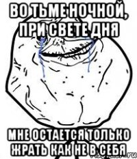 во тьме ночной, при свете дня мне остается только жрать как не в себя