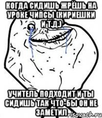 Когда сидишь жрёшь на уроке чипсы (кириешки и т.д.) учитель подходит и ты сидишь так что-бы он не заметил