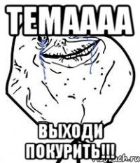 Темаааа выходи покурить!!!