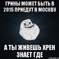 Грины может быть в 2015 приедут в Москву А ты живешь хрен знает где