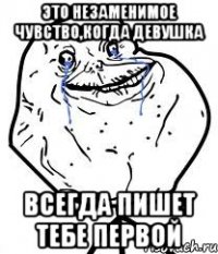 Это незаменимое чувство,когда девушка Всегда пишет тебе первой