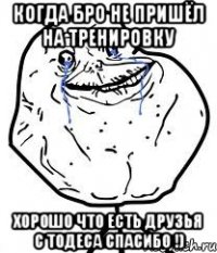 Когда бро не пришёл на тренировку Хорошо что есть друзья с тодеса спасибо !)