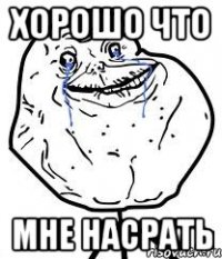 ХОРОШО ЧТО МНЕ НАСРАТЬ