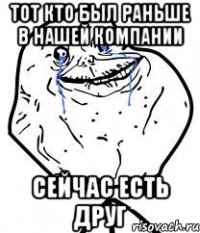тот кто был раньше в нашей компании сейчас есть друг