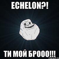 Echelon?! Ти мой брооо!!!