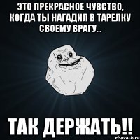 Это прекрасное чувство, когда ты нагадил в тарелку своему врагу... Так держать!!