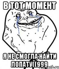 В ТОТ МОМЕНТ Я НЕ СМОГЛА НАЙТИ ЛОПАТУ((999